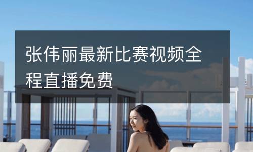 張偉麗最新比賽視頻全程直播免費(fèi)